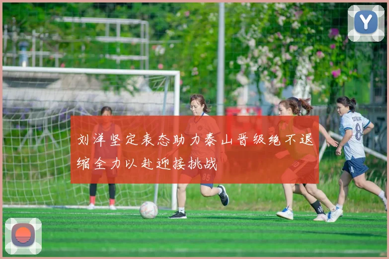 刘洋坚定表态助力泰山晋级绝不退缩全力以赴迎接挑战