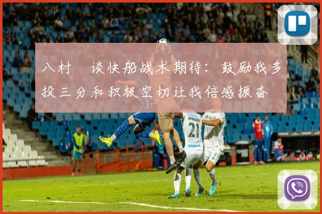 八村塁谈快船战术期待：鼓励我多投三分和积极空切让我倍感振奋