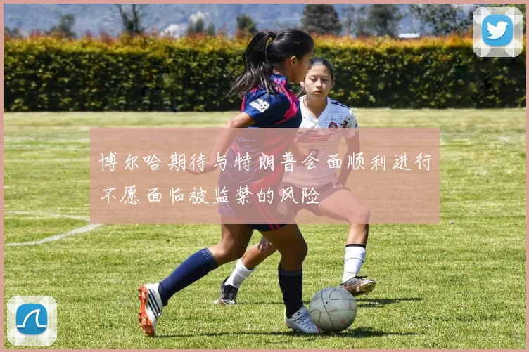 博尔哈期待与特朗普会面顺利进行不愿面临被监禁的风险