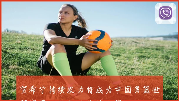 贺希宁持续发力将成为中国男篮世预赛第二阶段的关键利器