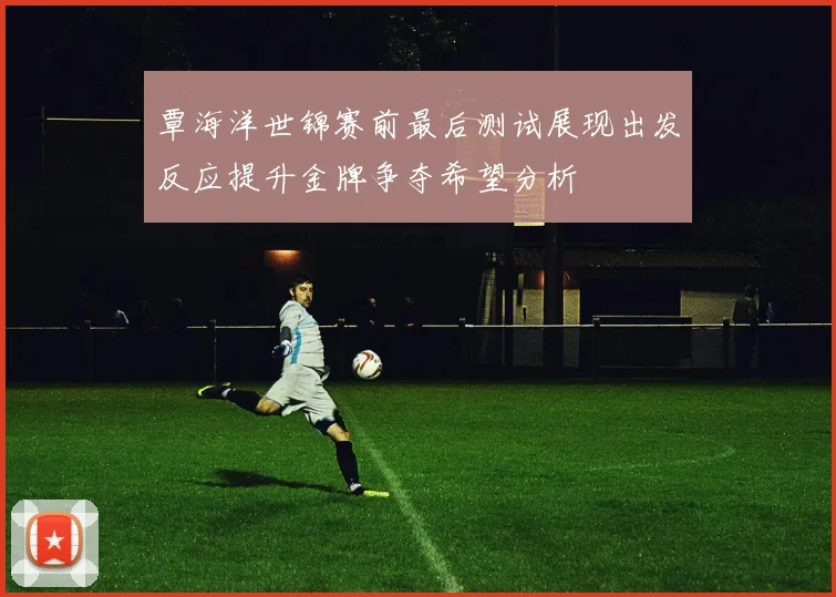 覃海洋世锦赛前最后测试展现出发反应提升金牌争夺希望分析