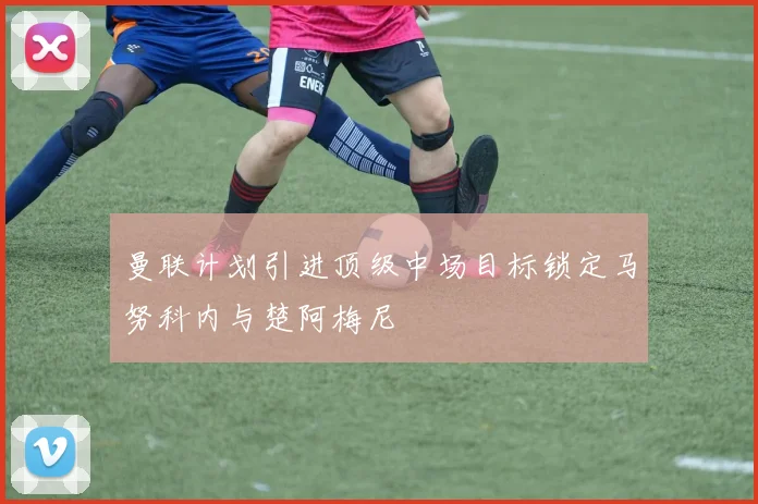 曼联计划引进顶级中场目标锁定马努科内与楚阿梅尼