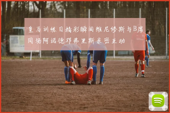 皇马训练日精彩瞬间维尼修斯与B席同场阿诺德邓弗里斯亲密互动