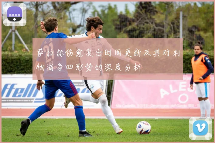 萨拉赫伤愈复出时间更新及其对利物浦争四形势的深度分析