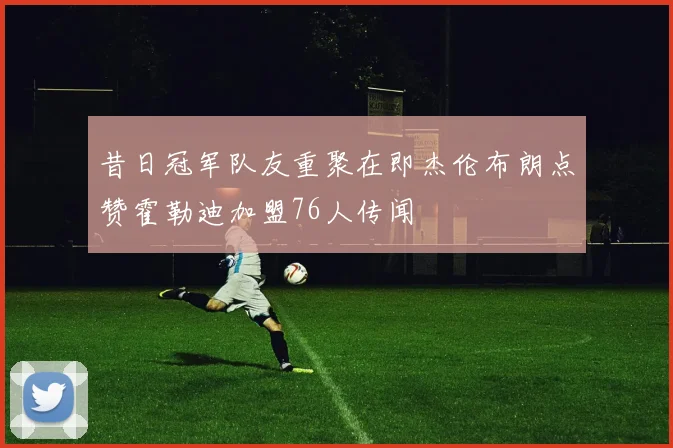 昔日冠军队友重聚在即杰伦布朗点赞霍勒迪加盟76人传闻