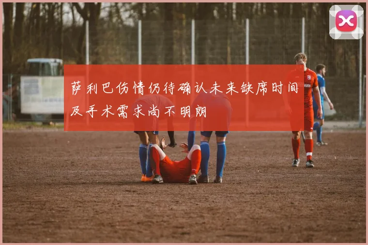 萨利巴伤情仍待确认未来缺席时间及手术需求尚不明朗